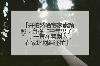 井柏然晒宅家素颜照，自称“中年男子”：一直在看剧本，在家比剧组还忙