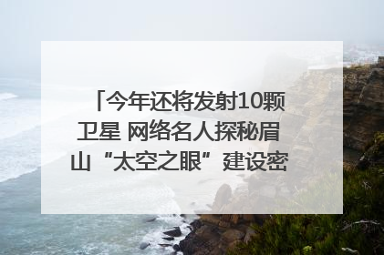 今年还将发射10颗卫星 网络名人探秘眉山“太空之眼”建设密码｜网络名人四川行