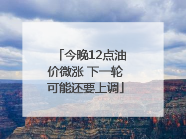 今晚12点油价微涨 下一轮可能还要上调