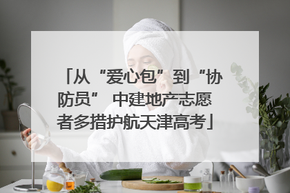 从“爱心包”到“协防员” 中建地产志愿者多措护航天津高考