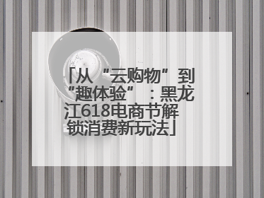 从“云购物”到“趣体验”：黑龙江618电商节解锁消费新玩法