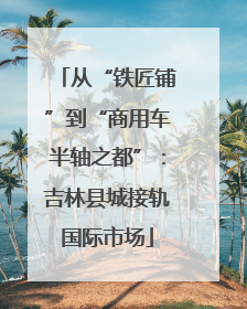 从“铁匠铺”到“商用车半轴之都”：吉林县城接轨国际市场