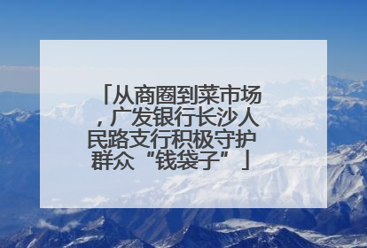 从商圈到菜市场，广发银行长沙人民路支行积极守护群众“钱袋子”