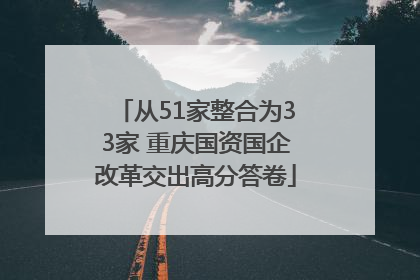 从51家整合为33家 重庆国资国企改革交出高分答卷