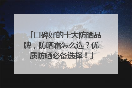 口碑好的十大防晒品牌，防晒霜怎么选？优质防晒必备选择！