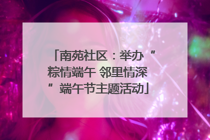 南苑社区：举办“粽情端午 邻里情深”端午节主题活动