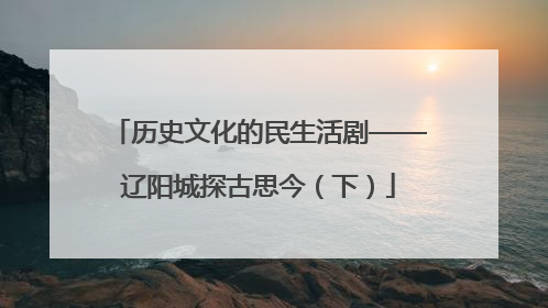 历史文化的民生活剧——辽阳城探古思今（下）