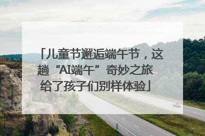 儿童节邂逅端午节，这趟“AI端午”奇妙之旅给了孩子们别样体验