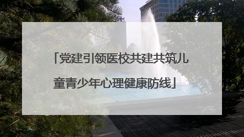 党建引领医校共建共筑儿童青少年心理健康防线