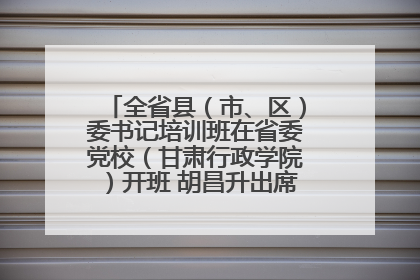 全省县（市、区）委书记培训班在省委党校（甘肃行政学院）开班 胡昌升出席开班式并讲话