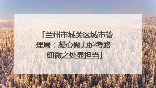 兰州市城关区城市管理局：凝心聚力护考路 细微之处显担当