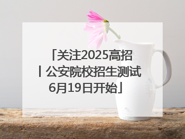 关注2025高招丨公安院校招生测试6月19日开始