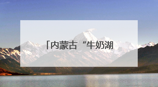 内蒙古“牛奶湖”游客排队接奶？当地文旅局：是纯牛奶不是湖水，可放心喝