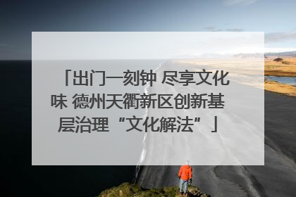 出门一刻钟 尽享文化味 德州天衢新区创新基层治理“文化解法”