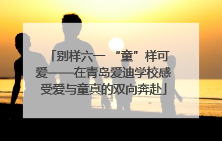 别样六一 “童”样可爱——在青岛爱迪学校感受爱与童真的双向奔赴