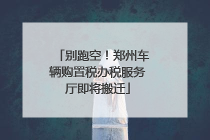 别跑空！郑州车辆购置税办税服务厅即将搬迁