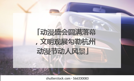 动漫盛会圆满落幕，文明观展勾勒杭州动漫节动人风景