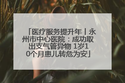 医疗服务提升年丨永州市中心医院：成功取出支气管异物 1岁10个月患儿转危为安