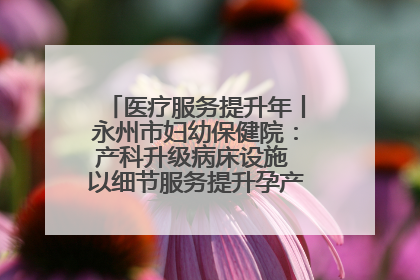 医疗服务提升年丨永州市妇幼保健院：产科升级病床设施 以细节服务提升孕产妇就医体验