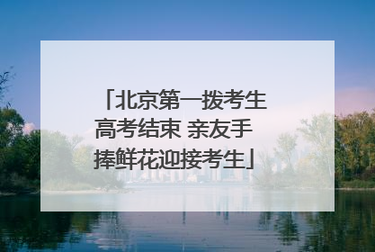 北京第一拨考生高考结束 亲友手捧鲜花迎接考生