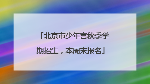 北京市少年宫秋季学期招生，本周末报名