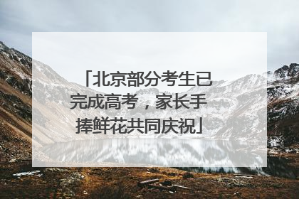 北京部分考生已完成高考，家长手捧鲜花共同庆祝