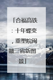合福高铁：十年蝶变，重塑皖闽赣三省新图景