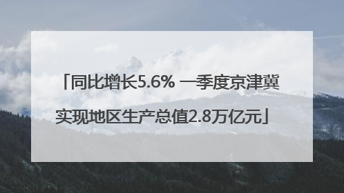 同比增长5.6% 一季度京津冀实现地区生产总值2.8万亿元