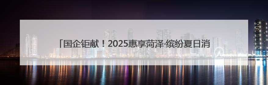 国企钜献！2025惠享菏泽·缤纷夏日消费季暨“华瑞·华小粮”青岛啤酒节启幕！