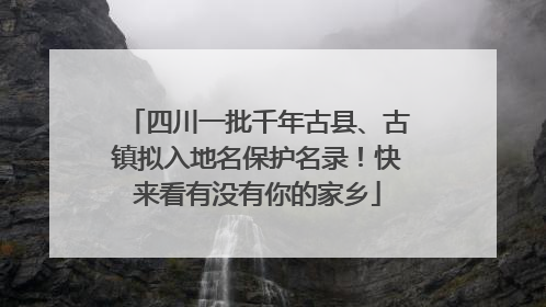 四川一批千年古县、古镇拟入地名保护名录！快来看有没有你的家乡