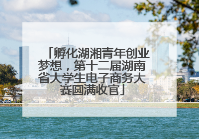 孵化湖湘青年创业梦想，第十二届湖南省大学生电子商务大赛圆满收官