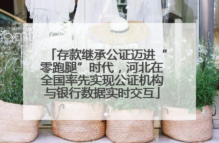 存款继承公证迈进“零跑腿”时代，河北在全国率先实现公证机构与银行数据实时交互