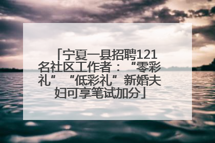 宁夏一县招聘121名社区工作者：“零彩礼”“低彩礼”新婚夫妇可享笔试加分