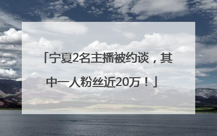 宁夏2名主播被约谈，其中一人粉丝近20万！