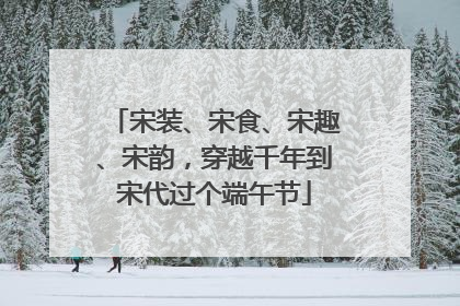 宋装、宋食、宋趣、宋韵，穿越千年到宋代过个端午节