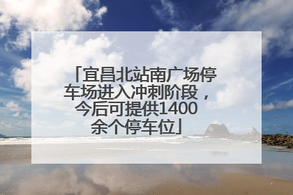 宜昌北站南广场停车场进入冲刺阶段，今后可提供1400余个停车位