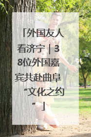 外国友人看济宁｜38位外国嘉宾共赴曲阜“文化之约”