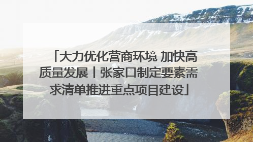 大力优化营商环境 加快高质量发展丨张家口制定要素需求清单推进重点项目建设