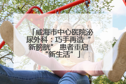 威海市中心医院泌尿外科：巧手再造“新膀胱” 患者重启“新生活”