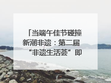 当端午佳节碰撞新潮非遗：第二届“非遗生活荟”即将开启“百young”新章