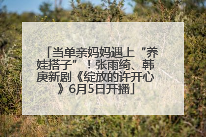 当单亲妈妈遇上“养娃搭子”！张雨绮、韩庚新剧《绽放的许开心》6月5日开播