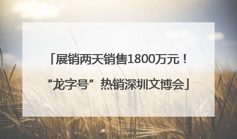 展销两天销售1800万元！“龙字号”热销深圳文博会