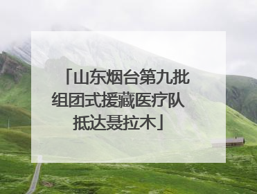 山东烟台第九批组团式援藏医疗队抵达聂拉木