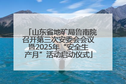 山东省地矿局鲁南院召开第三次安委会会议暨2025年“安全生产月”活动启动仪式
