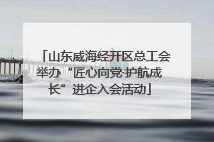 山东威海经开区总工会举办“匠心向党·护航成长”进企入会活动