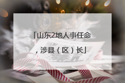 山东2地人事任命，涉县（区）长