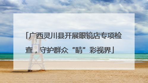 广西灵川县开展眼镜店专项检查，守护群众“睛”彩视界