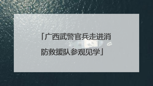 广西武警官兵走进消防救援队参观见学