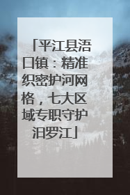 平江县浯口镇：精准织密护河网格，七大区域专职守护汨罗江