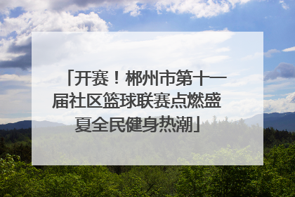 开赛！郴州市第十一届社区篮球联赛点燃盛夏全民健身热潮